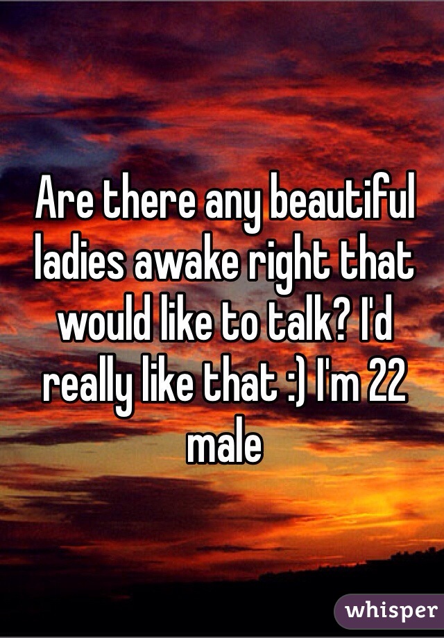 Are there any beautiful ladies awake right that would like to talk? I'd really like that :) I'm 22 male