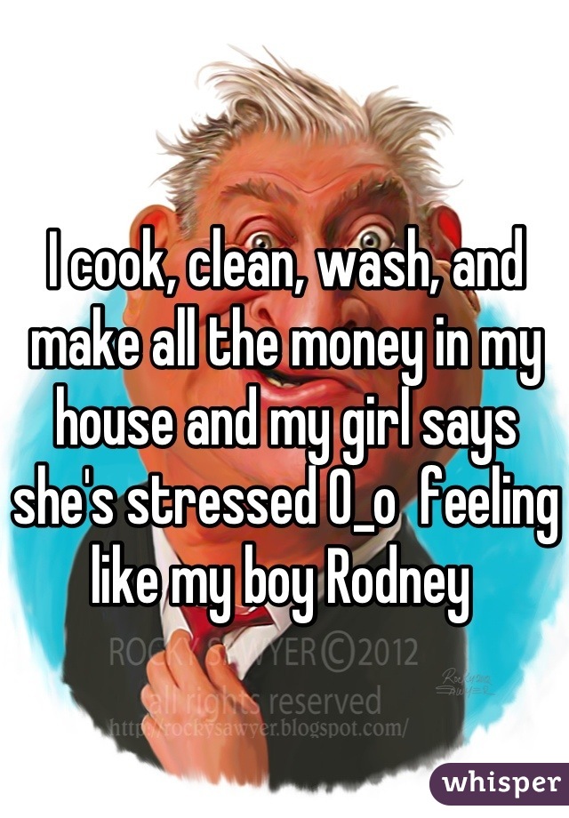 I cook, clean, wash, and make all the money in my house and my girl says she's stressed 0_o  feeling like my boy Rodney 