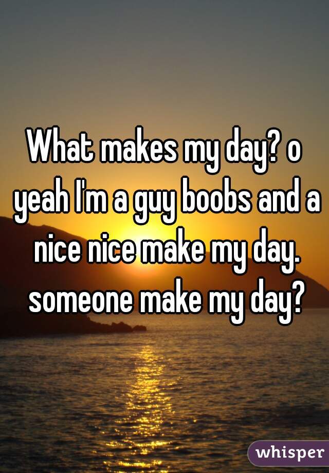 What makes my day? o yeah I'm a guy boobs and a nice nice make my day. someone make my day?
