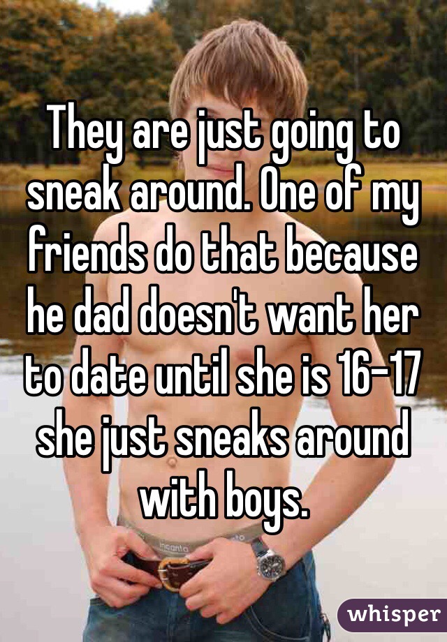 They are just going to sneak around. One of my friends do that because he dad doesn't want her to date until she is 16-17 she just sneaks around with boys. 