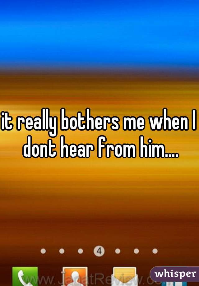 it really bothers me when I dont hear from him....