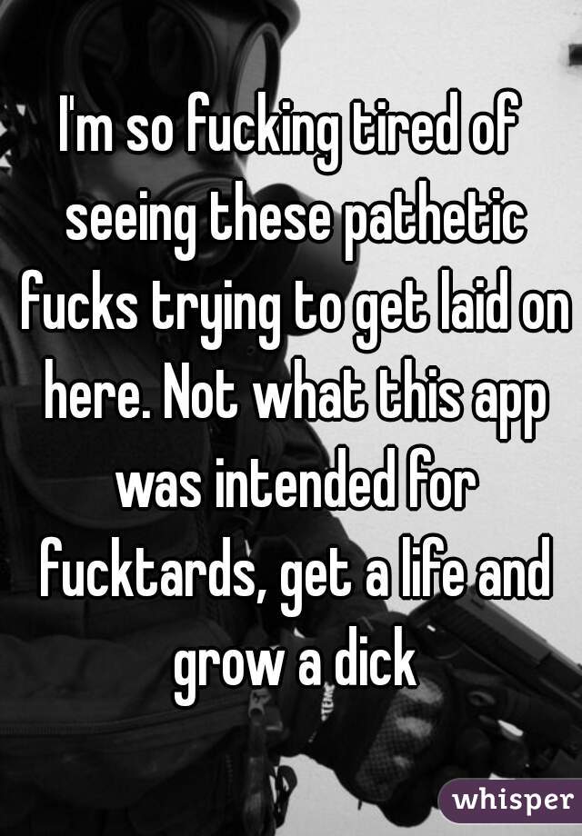 I'm so fucking tired of seeing these pathetic fucks trying to get laid on here. Not what this app was intended for fucktards, get a life and grow a dick