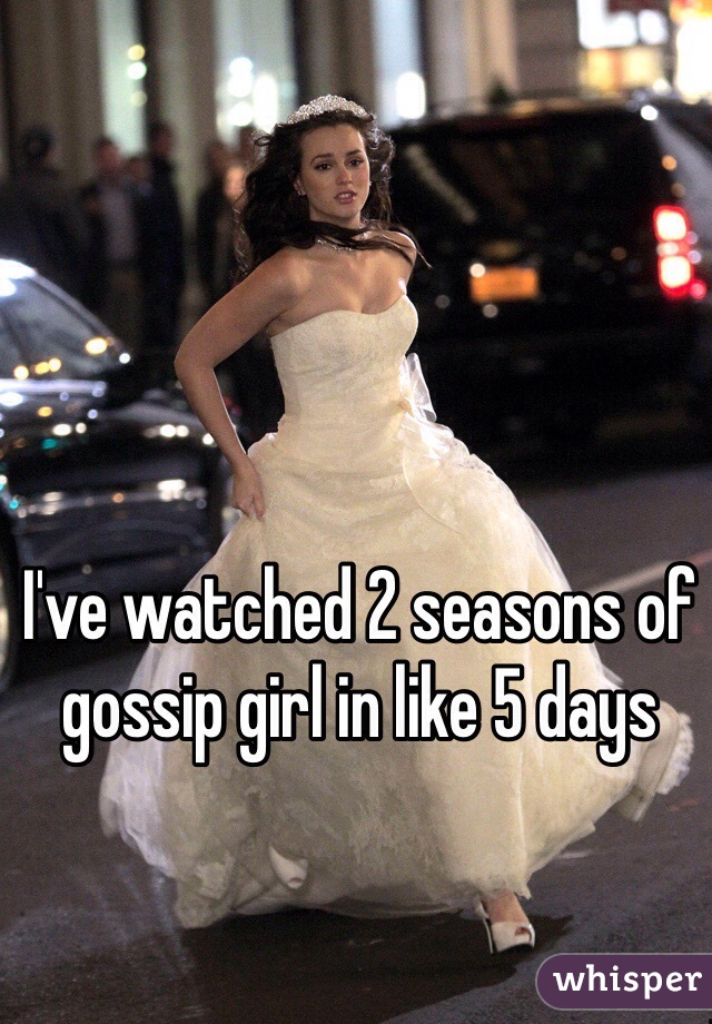 I've watched 2 seasons of gossip girl in like 5 days