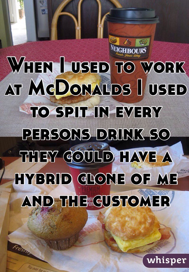 When I used to work at McDonalds I used to spit in every persons drink so they could have a hybrid clone of me and the customer


