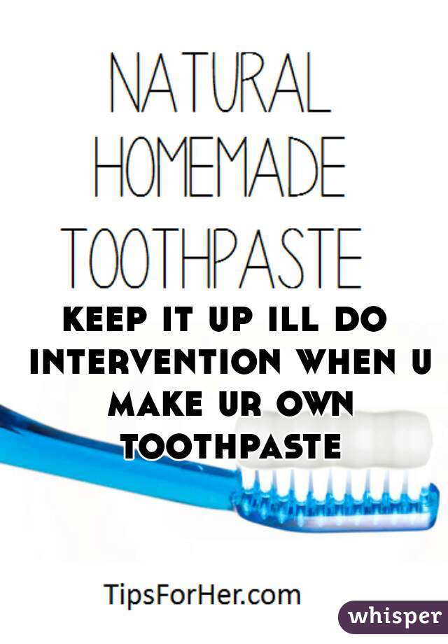 keep it up ill do intervention when u make ur own toothpaste