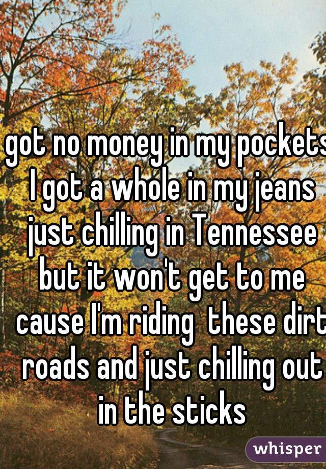 got no money in my pockets I got a whole in my jeans just chilling in Tennessee but it won't get to me cause I'm riding  these dirt roads and just chilling out in the sticks