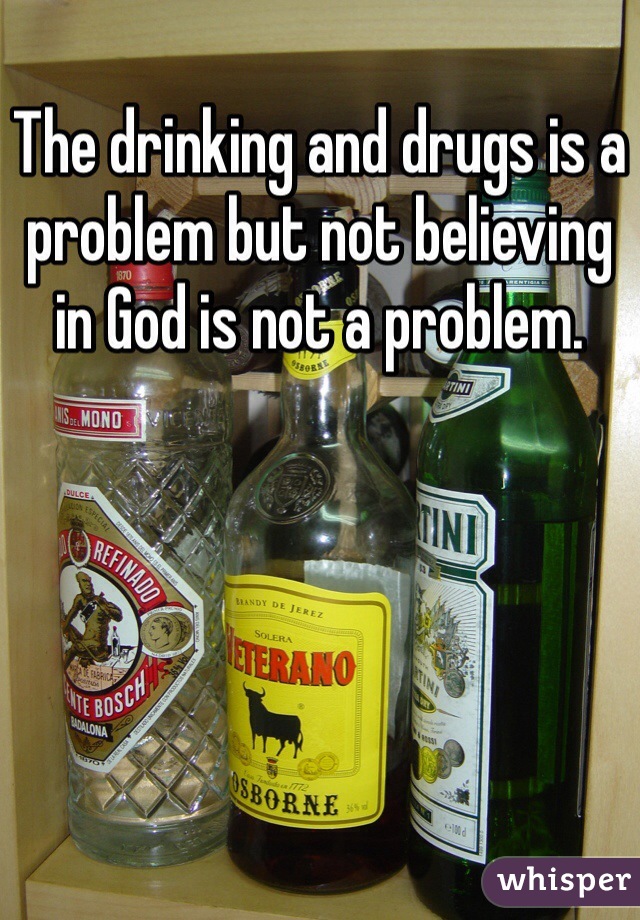 The drinking and drugs is a problem but not believing in God is not a problem.
