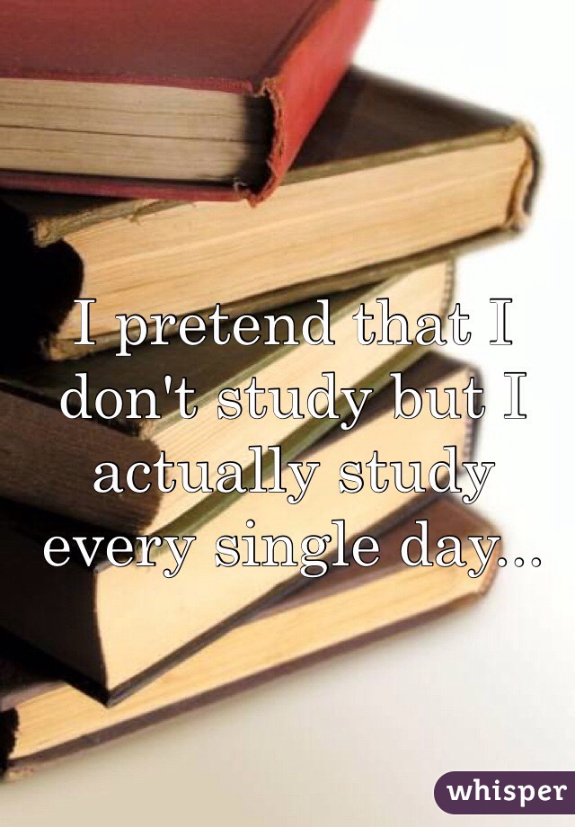 I pretend that I don't study but I actually study every single day...