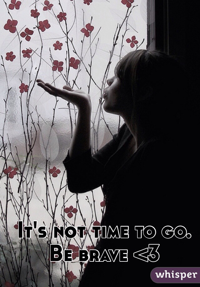 It's not time to go. Be brave <3