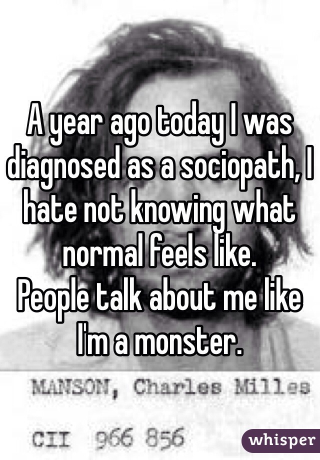 A year ago today I was diagnosed as a sociopath, I hate not knowing what normal feels like.
People talk about me like I'm a monster.