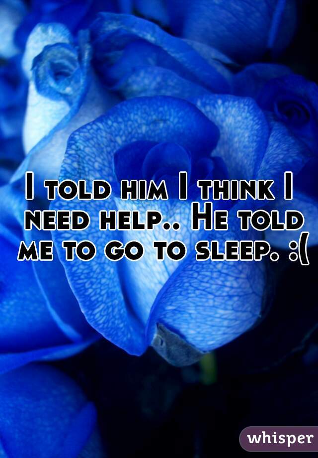 I told him I think I need help.. He told me to go to sleep. :(