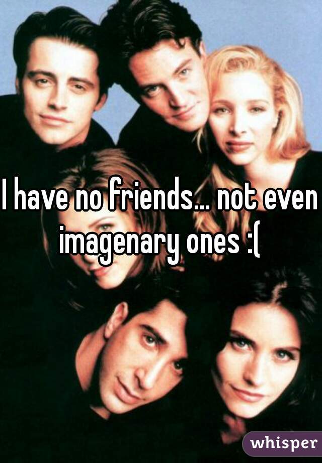 I have no friends... not even imagenary ones :( 
