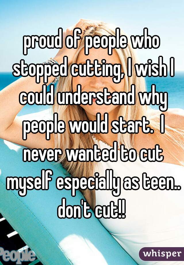 proud of people who stopped cutting, I wish I could understand why people would start.  I never wanted to cut myself especially as teen.. don't cut!! 