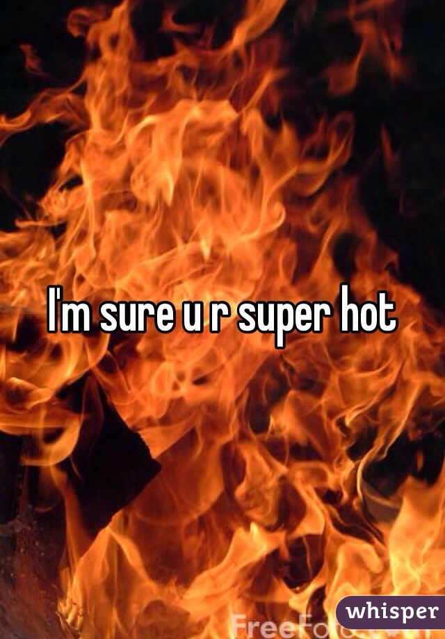 I'm sure u r super hot 