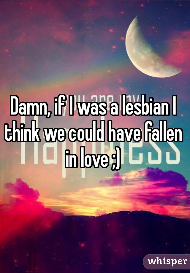 Damn, if I was a lesbian I think we could have fallen in love ;)