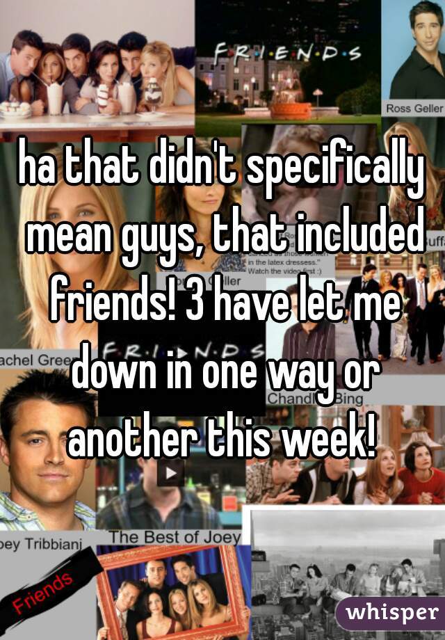 ha that didn't specifically mean guys, that included friends! 3 have let me down in one way or another this week! 