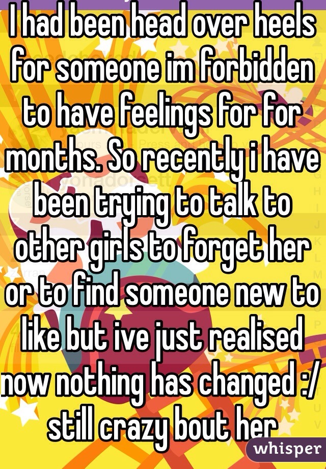 I had been head over heels for someone im forbidden to have feelings for for months. So recently i have been trying to talk to other girls to forget her or to find someone new to like but ive just realised now nothing has changed :/ still crazy bout her