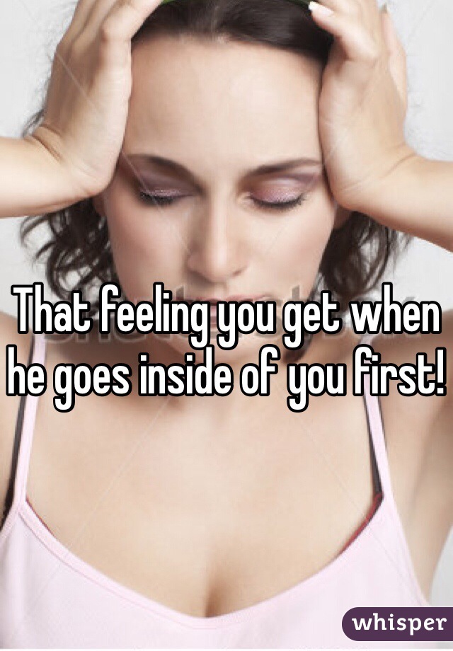 That feeling you get when he goes inside of you first! 
