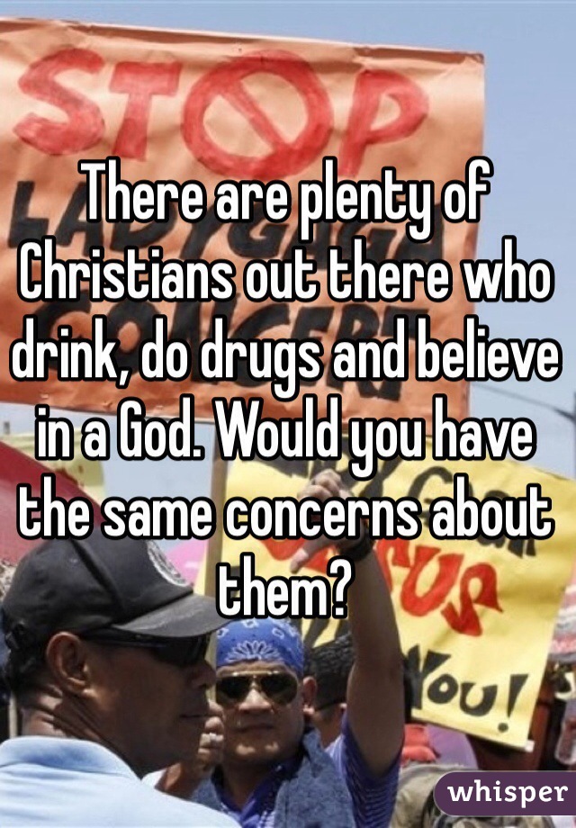 There are plenty of Christians out there who drink, do drugs and believe in a God. Would you have the same concerns about them?