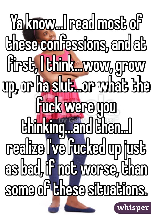 Ya know...I read most of these confessions, and at first, I think...wow, grow up, or ha slut...or what the fuck were you thinking...and then...I realize I've fucked up just as bad, if not worse, than some of these situations.