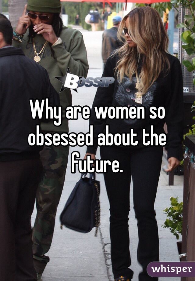 Why are women so obsessed about the future. 