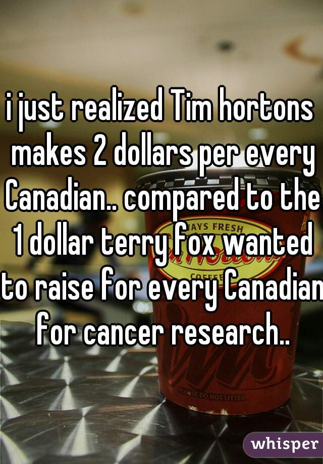 i just realized Tim hortons makes 2 dollars per every Canadian.. compared to the 1 dollar terry fox wanted to raise for every Canadian for cancer research..