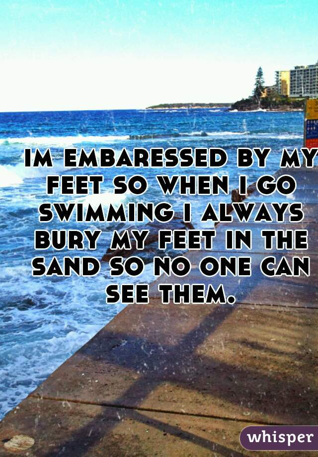  im embaressed by my feet so when i go swimming i always bury my feet in the sand so no one can see them.