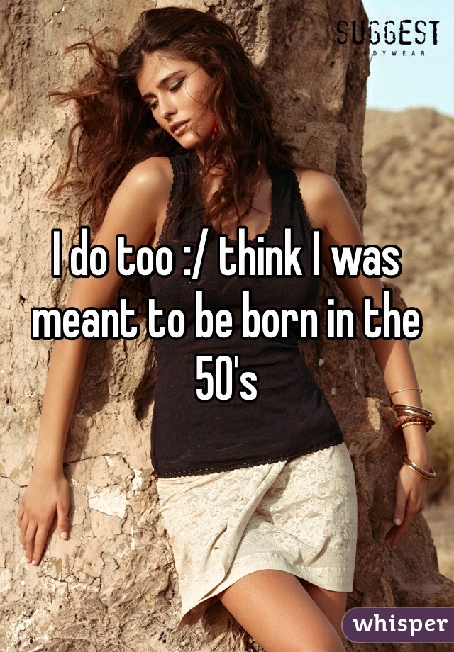 I do too :/ think I was meant to be born in the 50's