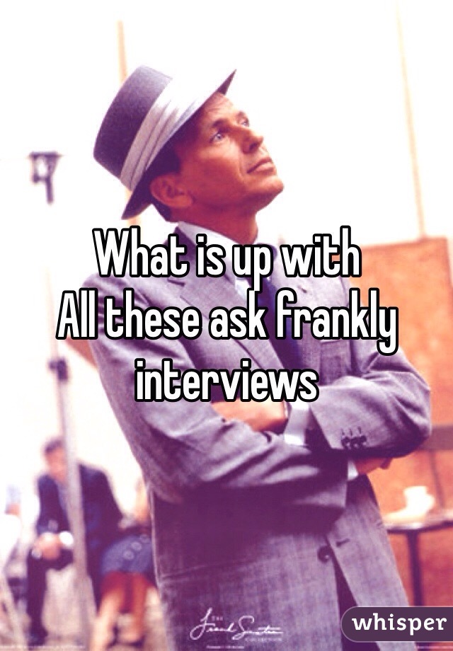 What is up with
All these ask frankly interviews
