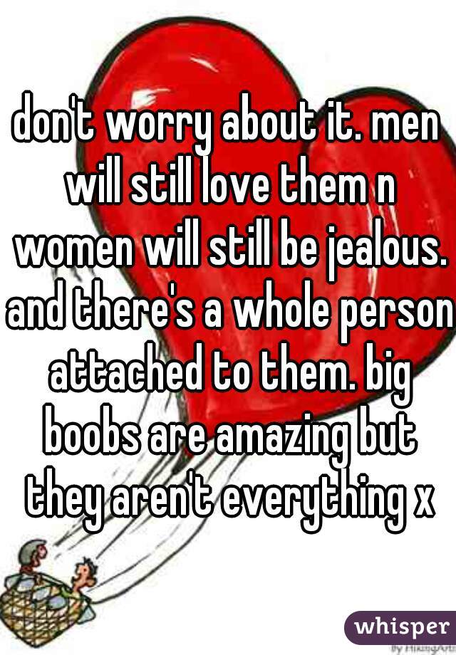 don't worry about it. men will still love them n women will still be jealous. and there's a whole person attached to them. big boobs are amazing but they aren't everything x