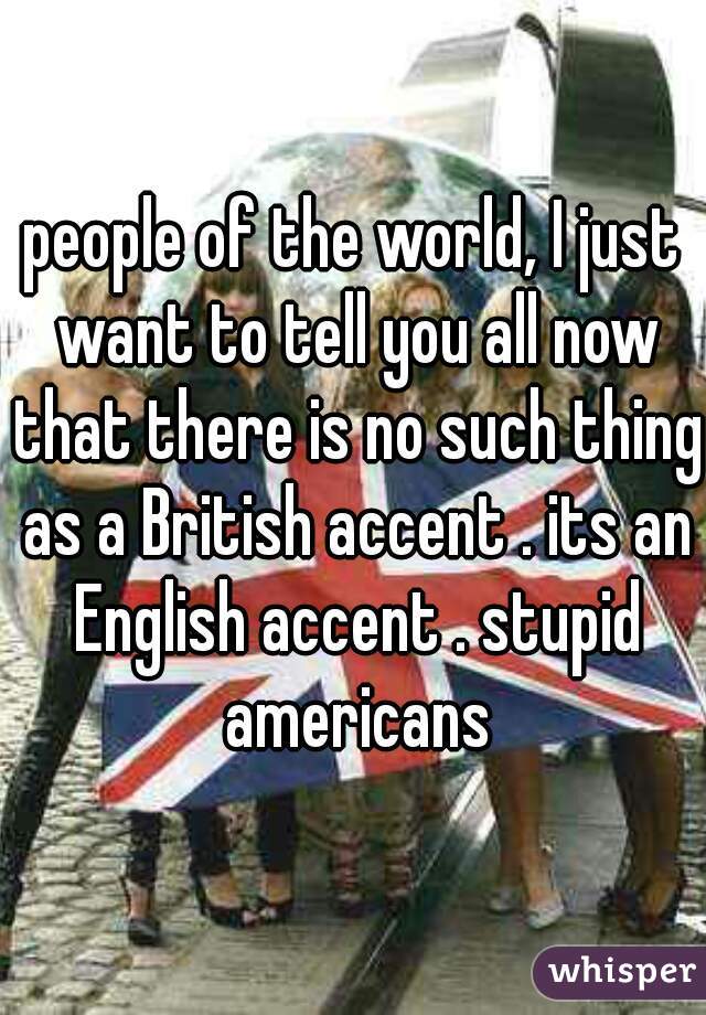 people of the world, I just want to tell you all now that there is no such thing as a British accent . its an English accent . stupid americans