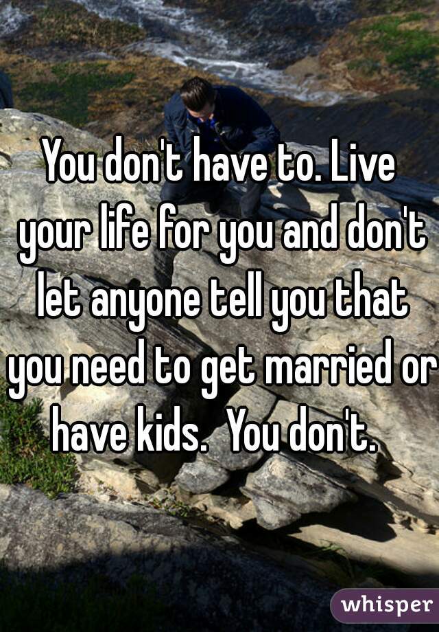 You don't have to. Live your life for you and don't let anyone tell you that you need to get married or have kids.  You don't.  