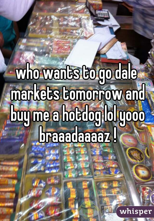 who wants to go dale markets tomorrow and buy me a hotdog lol yooo braaadaaaaz !