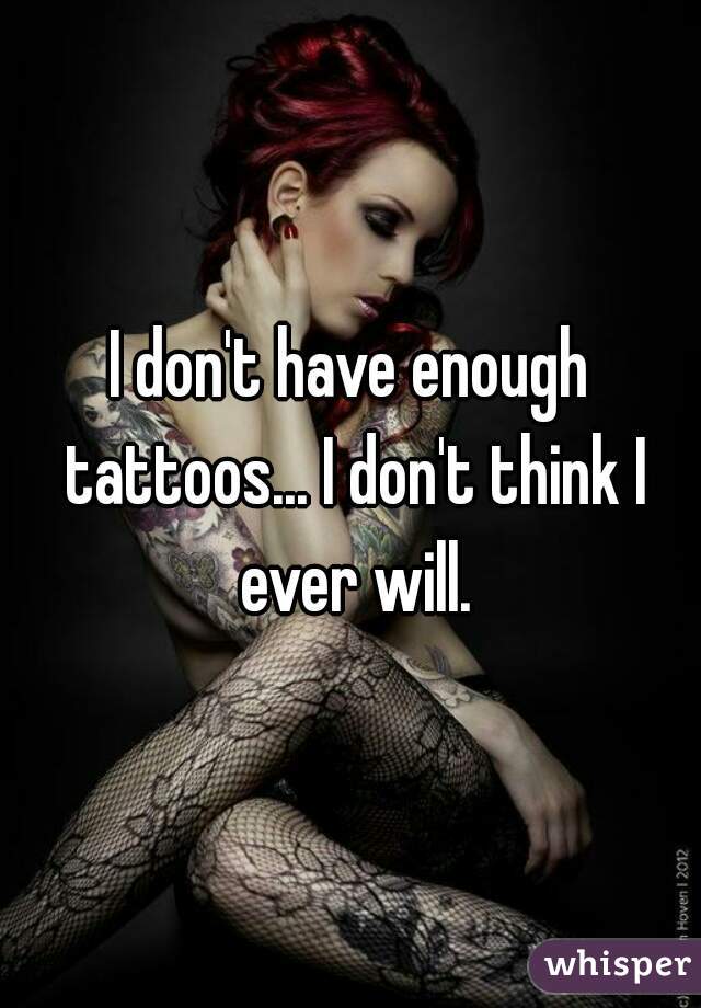 I don't have enough tattoos... I don't think I ever will.