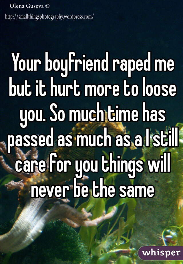 Your boyfriend raped me but it hurt more to loose you. So much time has passed as much as a I still care for you things will never be the same