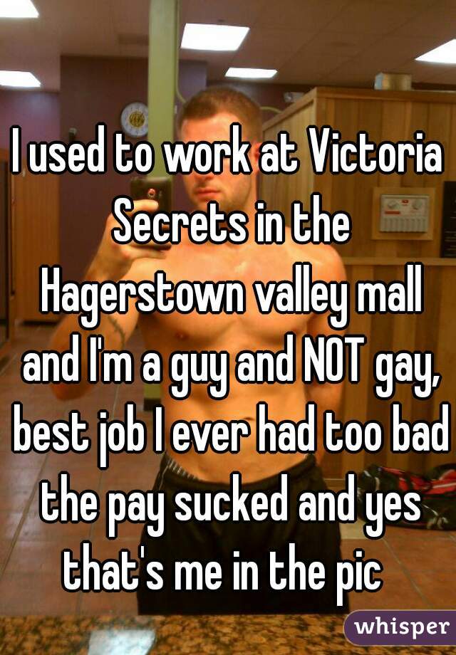 I used to work at Victoria Secrets in the Hagerstown valley mall and I'm a guy and NOT gay, best job I ever had too bad the pay sucked and yes that's me in the pic  