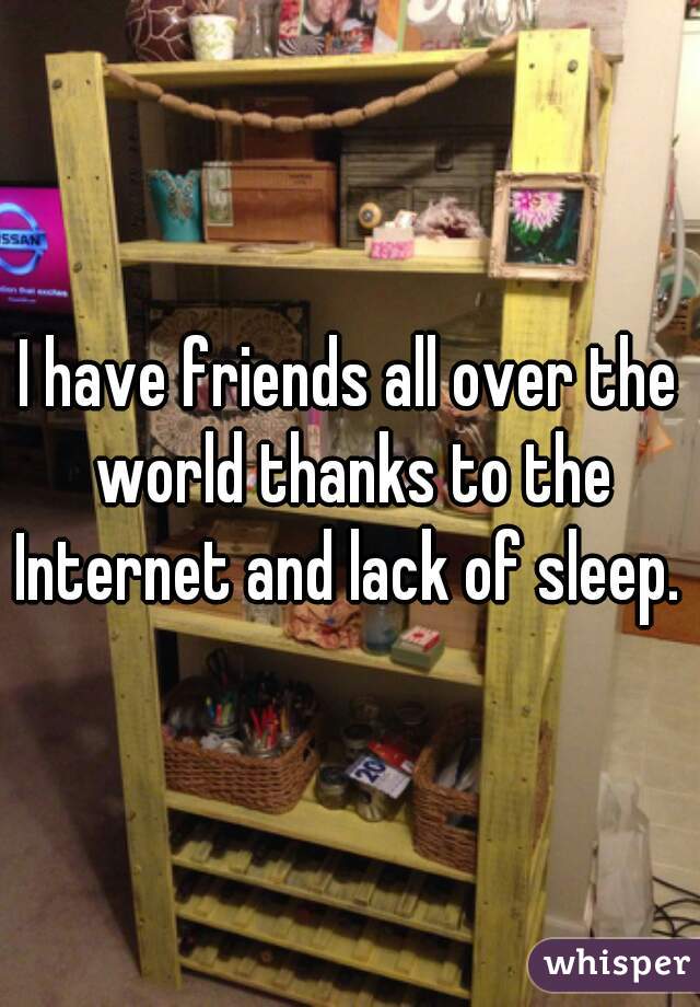 I have friends all over the world thanks to the Internet and lack of sleep. 