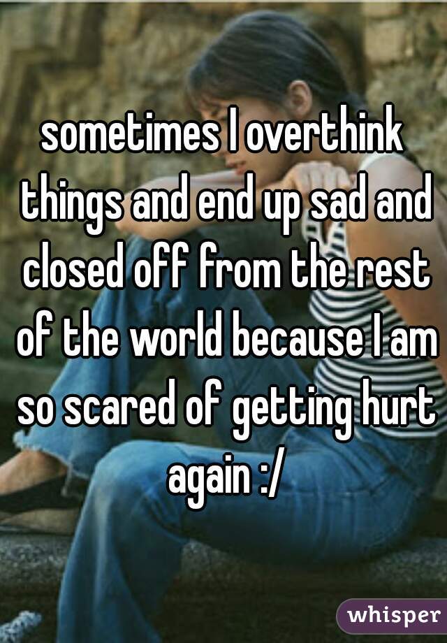 sometimes I overthink things and end up sad and closed off from the rest of the world because I am so scared of getting hurt again :/