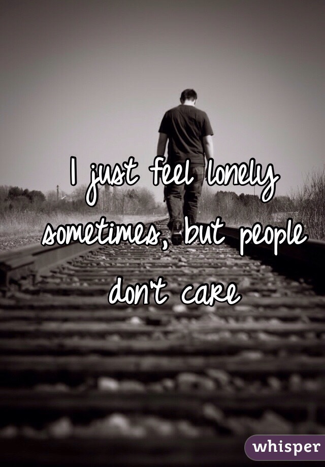 I just feel lonely sometimes, but people don't care