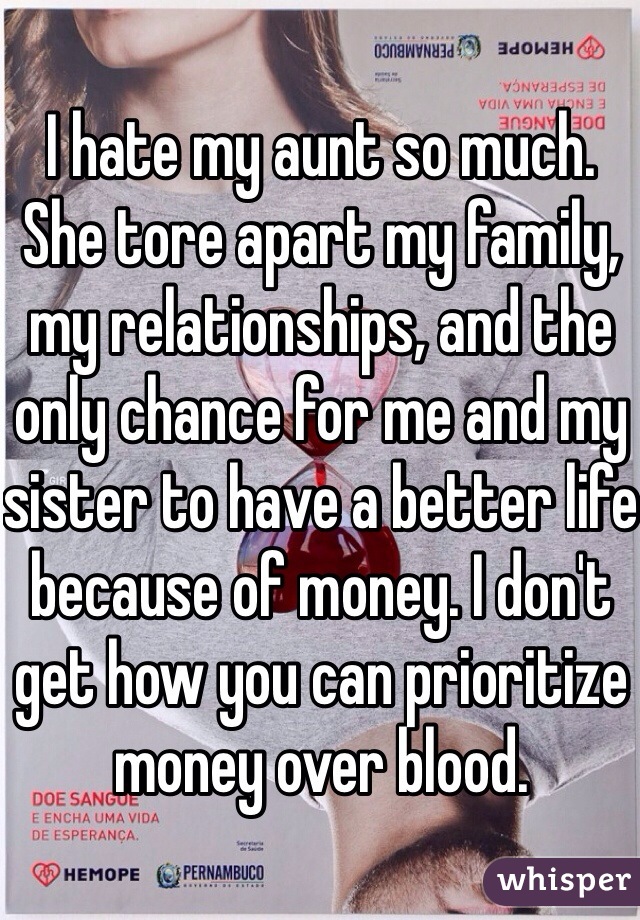 I hate my aunt so much. She tore apart my family, my relationships, and the only chance for me and my sister to have a better life because of money. I don't get how you can prioritize money over blood.