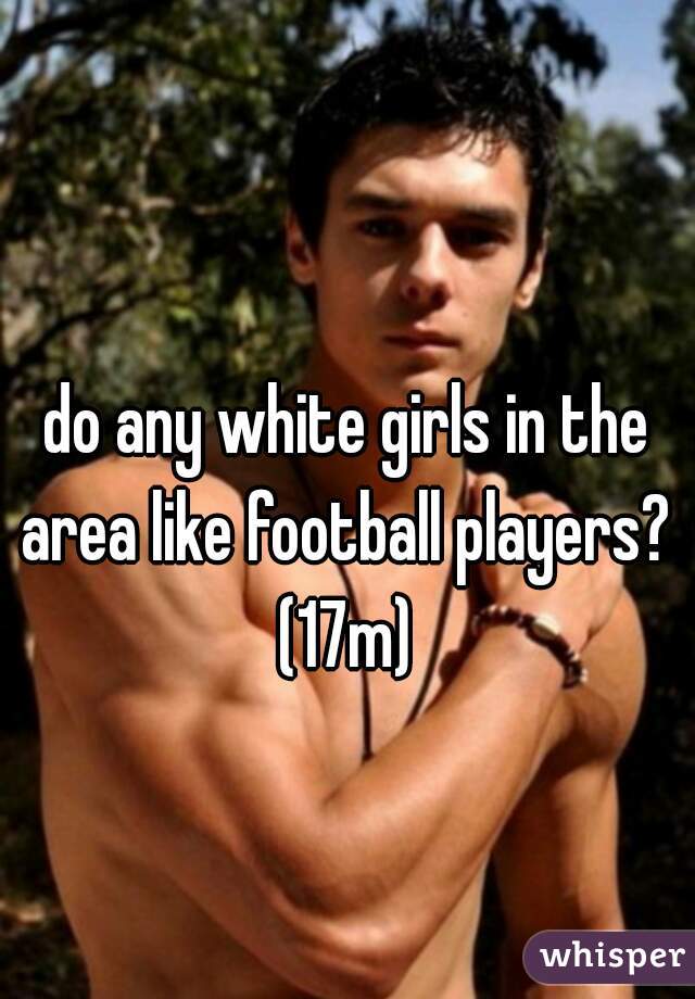 do any white girls in the area like football players? 
(17m)