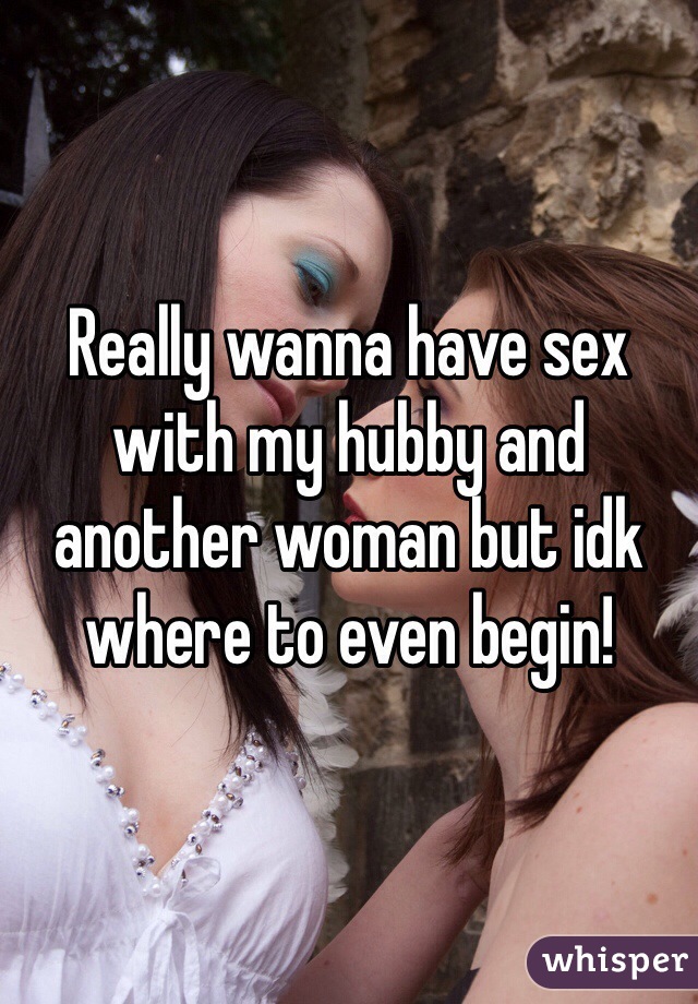 Really wanna have sex with my hubby and another woman but idk where to even begin! 