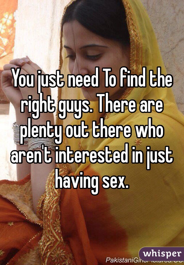 You just need To find the right guys. There are plenty out there who aren't interested in just having sex. 