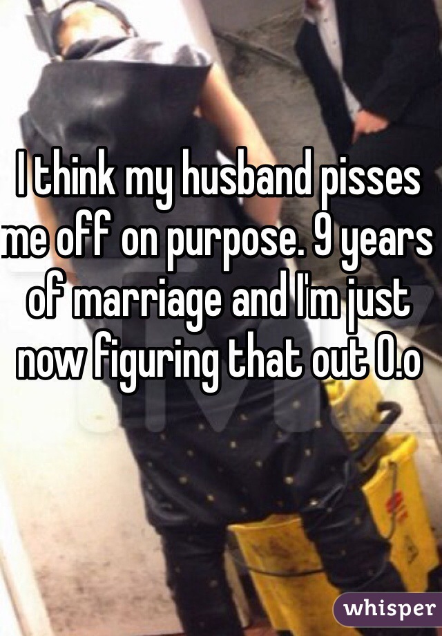 I think my husband pisses me off on purpose. 9 years of marriage and I'm just now figuring that out 0.o