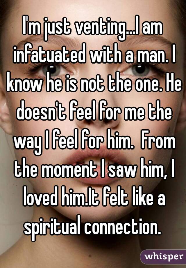 I'm just venting...I am infatuated with a man. I know he is not the one. He doesn't feel for me the way I feel for him.  From the moment I saw him, I loved him.It felt like a spiritual connection. 