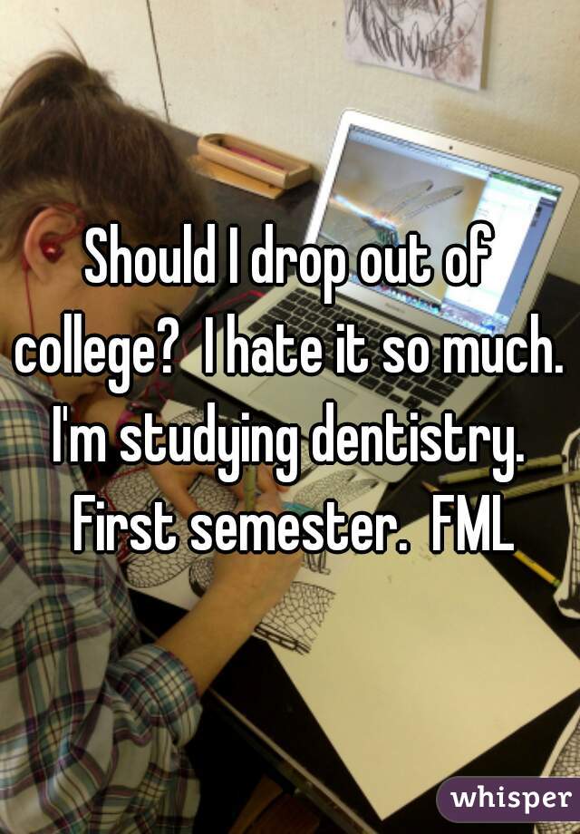 Should I drop out of college?  I hate it so much.  I'm studying dentistry.  First semester.  FML