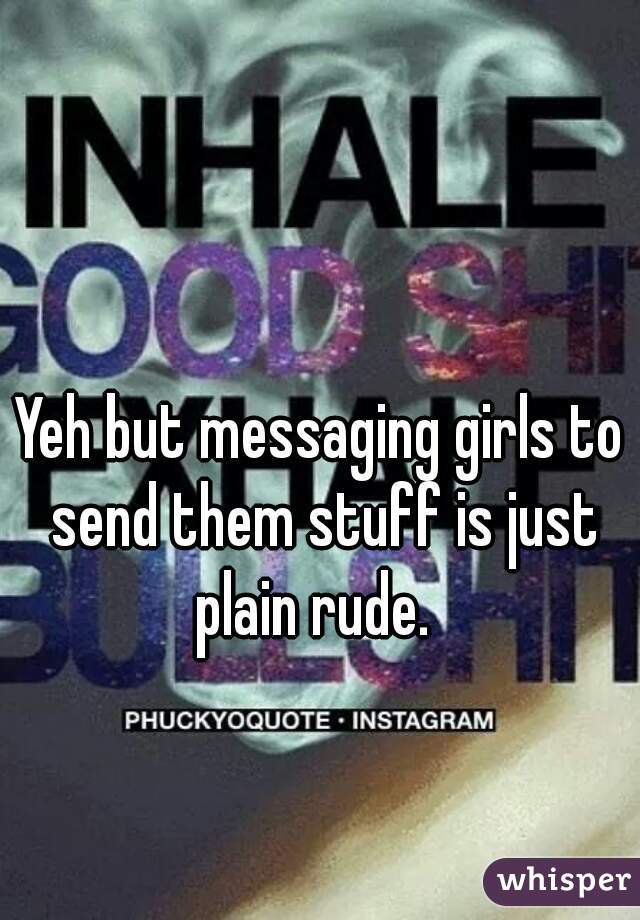 Yeh but messaging girls to send them stuff is just plain rude.  