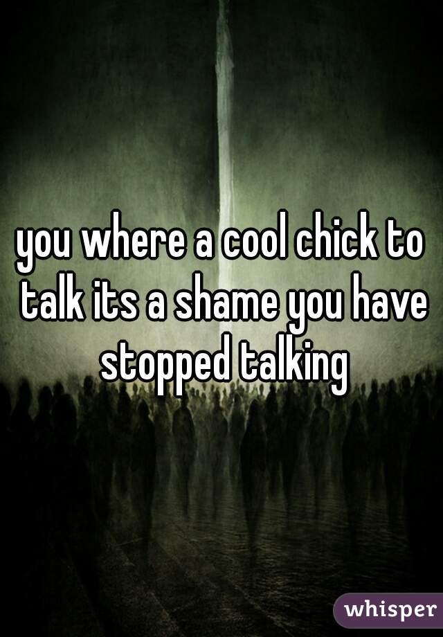 you where a cool chick to talk its a shame you have stopped talking