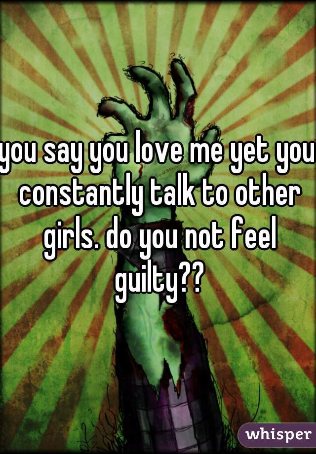 you say you love me yet you constantly talk to other girls. do you not feel guilty??
