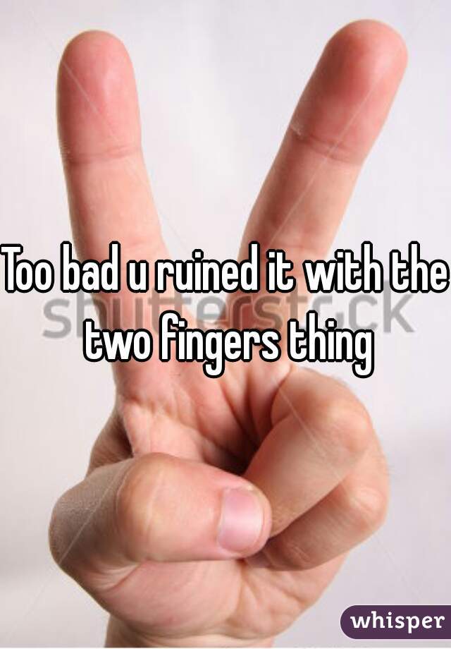 Too bad u ruined it with the two fingers thing